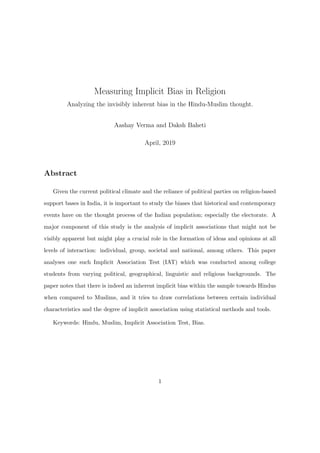 Measuring Implicit Bias in Religion
Analyzing the invisibly inherent bias in the Hindu-Muslim thought.
Aashay Verma and Daksh Baheti
April, 2019
Abstract
Given the current political climate and the reliance of political parties on religion-based
support bases in India, it is important to study the biases that historical and contemporary
events have on the thought process of the Indian population; especially the electorate. A
major component of this study is the analysis of implicit associations that might not be
visibly apparent but might play a crucial role in the formation of ideas and opinions at all
levels of interaction: individual, group, societal and national, among others. This paper
analyses one such Implicit Association Test (IAT) which was conducted among college
students from varying political, geographical, linguistic and religious backgrounds. The
paper notes that there is indeed an inherent implicit bias within the sample towards Hindus
when compared to Muslims, and it tries to draw correlations between certain individual
characteristics and the degree of implicit association using statistical methods and tools.
Keywords: Hindu, Muslim, Implicit Association Test, Bias.
1
 