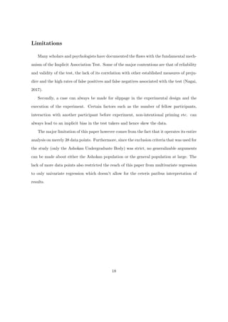 Limitations
Many scholars and psychologists have documented the ﬂaws with the fundamental mech-
anism of the Implicit Association Test. Some of the major contentions are that of reliability
and validity of the test, the lack of its correlation with other established measures of preju-
dice and the high rates of false positives and false negatives associated with the test (Nagai,
2017).
Secondly, a case can always be made for slippage in the experimental design and the
execution of the experiment. Certain factors such as the number of fellow participants,
interaction with another participant before experiment, non-intentional priming etc. can
always lead to an implicit bias in the test takers and hence skew the data.
The major limitation of this paper however comes from the fact that it operates its entire
analysis on merely 38 data points. Furthermore, since the exclusion criteria that was used for
the study (only the Ashokan Undergraduate Body) was strict, no generalizable arguments
can be made about either the Ashokan population or the general population at large. The
lack of more data points also restricted the reach of this paper from multivariate regression
to only univariate regression which doesn’t allow for the ceteris paribus interpretation of
results.
18
 