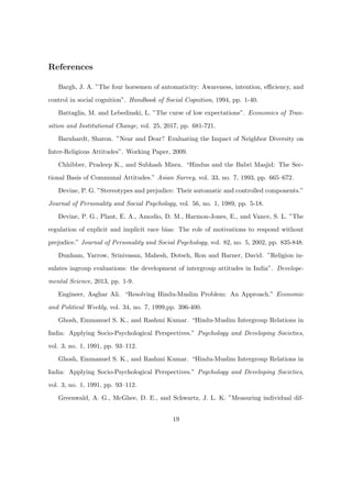 References
Bargh, J. A. ”The four horsemen of automaticity: Awareness, intention, eﬃciency, and
control in social cognition”. Handbook of Social Cognition, 1994, pp. 1-40.
Battaglia, M. and Lebedinski, L. ”The curse of low expectations”. Economics of Tran-
sition and Institutional Change, vol. 25, 2017, pp. 681-721.
Barnhardt, Sharon. ”Near and Dear? Evaluating the Impact of Neighbor Diversity on
Inter-Religious Attitudes”. Working Paper, 2009.
Chhibber, Pradeep K., and Subhash Misra. “Hindus and the Babri Masjid: The Sec-
tional Basis of Communal Attitudes.” Asian Survey, vol. 33, no. 7, 1993, pp. 665–672.
Devine, P. G. ”Stereotypes and prejudice: Their automatic and controlled components.”
Journal of Personality and Social Psychology, vol. 56, no. 1, 1989, pp. 5-18.
Devine, P. G., Plant, E. A., Amodio, D. M., Harmon-Jones, E., and Vance, S. L. ”The
regulation of explicit and implicit race bias: The role of motivations to respond without
prejudice.” Journal of Personality and Social Psychology, vol. 82, no. 5, 2002, pp. 835-848.
Dunham, Yarrow, Srinivasan, Mahesh, Dotsch, Ron and Barner, David. ”Religion in-
sulates ingroup evaluations: the development of intergroup attitudes in India”. Develope-
mental Science, 2013, pp. 1-9.
Engineer, Asghar Ali. “Resolving Hindu-Muslim Problem: An Approach.” Economic
and Political Weekly, vol. 34, no. 7, 1999,pp. 396-400.
Ghosh, Emmanuel S. K., and Rashmi Kumar. “Hindu-Muslim Intergroup Relations in
India: Applying Socio-Psychological Perspectives.” Psychology and Developing Societies,
vol. 3, no. 1, 1991, pp. 93–112.
Ghosh, Emmanuel S. K., and Rashmi Kumar. “Hindu-Muslim Intergroup Relations in
India: Applying Socio-Psychological Perspectives.” Psychology and Developing Societies,
vol. 3, no. 1, 1991, pp. 93–112.
Greenwald, A. G., McGhee, D. E., and Schwartz, J. L. K. ”Measuring individual dif-
19
 