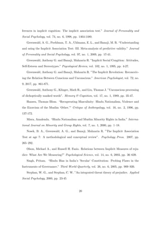 ferences in implicit cognition: The implicit association test.” Journal of Personality and
Social Psychology, vol. 74, no. 6, 1998, pp. 1464-1480.
Greenwald, A. G., Poehlman, T. A., Uhlmann, E. L., and Banaji, M. R. “Understanding
and using the Implicit Association Test: III. Meta-analysis of predictive validity.” Journal
of Personality and Social Psychology, vol. 97, no. 1, 2009, pp. 17-41.
Greenwald, Anthony G. and Banaji, Mahzarin R. ”Implicit Social Congition: Attitudes,
Self-Esteem and Stereotypes.” Psycological Review, vol. 102, no. 1, 1995, pp. 4-27.
Greenwald, Anthony G. and Banaji, Mahzarin R. ”The Implicit Revolution: Reconceiv-
ing the Relation Between Conscious and Unconscious.” American Psychologist, vol. 72, no.
9, 2017, pp. 861-871.
Greenwald, Anthony G., Klinger, Mark R., and Liu, Thomas J. ”Unconscious processing
of dichoptically masked words”. Memory & Cognition, vol. 17, no. 1, 1989, pp. 35-47.
Hansen, Thomas Blom. “Recuperating Masculinity: Hindu Nationalism, Violence and
the Exorcism of the Muslim ‘Other.’” Critique of Anthropology, vol. 16, no. 2, 1996, pp.
137-172.
Misra, Amalendu. “Hindu Nationalism and Muslim Minority Rights in India.” Interna-
tional Journal on Minority and Group Rights, vol. 7, no. 1, 2000, pp. 1–18.
Nosek, B. A., Greenwald, A. G., and Banaji, Mahzarin R. ”The Implicit Association
Test at age 7: A methodological and conceptual review”. Psychology Press. 2007, pp.
265–292.
Olson, Michael A., and Russell H. Fazio. Relations between Implicit Measures of reju-
dice: What Are We Measuring?” Psychological Science, vol. 14, no. 6, 2003, pp. 36–639.
Singh, Pritam. “Hindu Bias in India’s ’Secular’ Constitution: Probing Flaws in the
Instruments of Governance.” Third World Quarterly, vol. 26, no. 6, 2005, pp. 909–926.
Stephan, W. G., and Stephan, C. W. ”An integrated threat theory of prejudice. Applied
Social Psychology, 2000, pp. 23-45
20
 