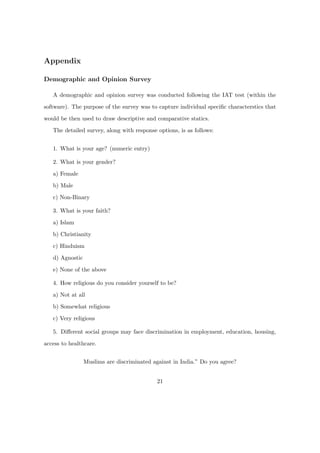 Appendix
Demographic and Opinion Survey
A demographic and opinion survey was conducted following the IAT test (within the
software). The purpose of the survey was to capture individual speciﬁc characterstics that
would be then used to draw descriptive and comparative statics.
The detailed survey, along with response options, is as follows:
1. What is your age? (numeric entry)
2. What is your gender?
a) Female
b) Male
c) Non-Binary
3. What is your faith?
a) Islam
b) Christianity
c) Hinduism
d) Agnostic
e) None of the above
4. How religious do you consider yourself to be?
a) Not at all
b) Somewhat religious
c) Very religious
5. Diﬀerent social groups may face discrimination in employment, education, housing,
access to healthcare.
Muslims are discriminated against in India.” Do you agree?
21
 