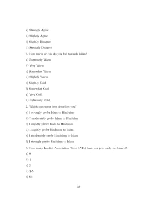 a) Strongly Agree
b) Slightly Agree
c) Slightly Disagree
d) Strongly Disagree
6. How warm or cold do you feel towards Islam?
a) Extremely Warm
b) Very Warm
c) Somewhat Warm
d) Slightly Warm
e) Slightly Cold
f) Somewhat Cold
g) Very Cold
h) Extremely Cold
7. Which statement best describes you?
a) I strongly prefer Islam to Hinduism
b) I moderately prefer Islam to Hinduism
c) I slightly prefer Islam to Hinduism
d) I slightly prefer Hinduism to Islam
e) I moderately prefer Hinduism to Islam
f) I strongly prefer Hinduism to Islam
8. How many Implicit Association Tests (IATs) have you previously performed?
a) 0
b) 1
c) 2
d) 3-5
e) 6+
22
 