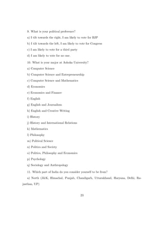 9. What is your political preference?
a) I tilt towards the right, I am likely to vote for BJP
b) I tilt towards the left, I am likely to vote for Congress
c) I am likely to vote for a third party
d) I am likely to vote for no one.
10. What is your major at Ashoka University?
a) Computer Science
b) Computer Science and Entrepreneurship
c) Computer Science and Mathematics
d) Economics
e) Economics and Finance
f) English
g) English and Journalism
h) English and Creative Writing
i) History
j) History and International Relations
k) Mathematics
l) Philosophy
m) Political Science
n) Politics and Society
o) Politics, Philosophy and Economics
p) Psychology
q) Sociology and Anthropology
11. Which part of India do you consider yourself to be from?
a) North (J&K, Himachal, Punjab, Chandigarh, Uttarakhand, Haryana, Delhi, Ra-
jasthan, UP)
23
 