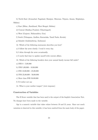 b) North East (Arunachal, Nagaland, Manipur, Mizoram, Tripura, Assam, Meghalaya,
Sikkim)
c) East (Bihar, Jharkhand, West Bengal, Odisha)
d) Central (Madhya Pradesh, Chhattisgarh)
e) West (Gujarat, Maharashtra, Goa)
f) South (Telangana, Andhra, Karnataka, Tamil Nadu, Kerala)
g) Islander (Lakshadweep, Andaman)
12. Which of the following statements describes you best?
a) I follow the news closely: I read it every day.
b) I skim through the news occasionally.
c) I rarely ﬁnd time to update myself with current aﬀairs.
13. Which of the following brackets does your annual family income fall under?
a) INR 0 - 5,00,000
b) INR 5,00,000 - 10,00,000
c) INR 10,00,000 - 25,00,000
d) INR 25,00,000 - 50,00,000
e) More than INR 50,00,000
f) I’d rather not say
14. What is your mother tongue? (text response)
Construction of Variables
The D Score variable that has been used is the output of the Implicit Association Test.
No changes have been made to the variable.
Age is a numeric variable that takes values between 19 and 21 years. Since not much
variation is observed in this variable, it has been omitted from the main body of the paper.
24
 