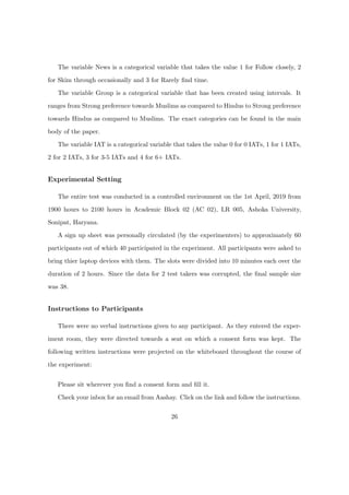 The variable News is a categorical variable that takes the value 1 for Follow closely, 2
for Skim through occasionally and 3 for Rarely ﬁnd time.
The variable Group is a categorical variable that has been created using intervals. It
ranges from Strong preference towards Muslims as compared to Hindus to Strong preference
towards Hindus as compared to Muslims. The exact categories can be found in the main
body of the paper.
The variable IAT is a categorical variable that takes the value 0 for 0 IATs, 1 for 1 IATs,
2 for 2 IATs, 3 for 3-5 IATs and 4 for 6+ IATs.
Experimental Setting
The entire test was conducted in a controlled environment on the 1st April, 2019 from
1900 hours to 2100 hours in Academic Block 02 (AC 02), LR 005, Ashoka University,
Sonipat, Haryana.
A sign up sheet was personally circulated (by the experimenters) to approximately 60
participants out of which 40 participated in the experiment. All participants were asked to
bring thier laptop devices with them. The slots were divided into 10 minutes each over the
duration of 2 hours. Since the data for 2 test takers was corrupted, the ﬁnal sample size
was 38.
Instructions to Participants
There were no verbal instructions given to any participant. As they entered the exper-
iment room, they were directed towards a seat on which a consent form was kept. The
following written instructions were projected on the whiteboard throughout the course of
the experiment:
Please sit wherever you ﬁnd a consent form and ﬁll it.
Check your inbox for an email from Aashay. Click on the link and follow the instructions.
26
 