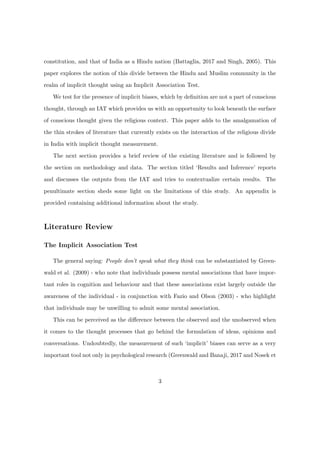 constitution, and that of India as a Hindu nation (Battaglia, 2017 and Singh, 2005). This
paper explores the notion of this divide between the Hindu and Muslim community in the
realm of implicit thought using an Implicit Association Test.
We test for the presence of implicit biases, which by deﬁnition are not a part of conscious
thought, through an IAT which provides us with an opportunity to look beneath the surface
of conscious thought given the religious context. This paper adds to the amalgamation of
the thin strokes of literature that currently exists on the interaction of the religious divide
in India with implicit thought measurement.
The next section provides a brief review of the existing literature and is followed by
the section on methodology and data. The section titled ‘Results and Inference’ reports
and discusses the outputs from the IAT and tries to contextualize certain results. The
penultimate section sheds some light on the limitations of this study. An appendix is
provided containing additional information about the study.
Literature Review
The Implicit Association Test
The general saying: People don’t speak what they think can be substantiated by Green-
wald et al. (2009) - who note that individuals possess mental associations that have impor-
tant roles in cognition and behaviour and that these associations exist largely outside the
awareness of the individual - in conjunction with Fazio and Olson (2003) - who highlight
that individuals may be unwilling to admit some mental association.
This can be perceived as the diﬀerence between the observed and the unobserved when
it comes to the thought processes that go behind the formulation of ideas, opinions and
conversations. Undoubtedly, the measurement of such ‘implicit’ biases can serve as a very
important tool not only in psychological research (Greenwald and Banaji, 2017 and Nosek et
3
 