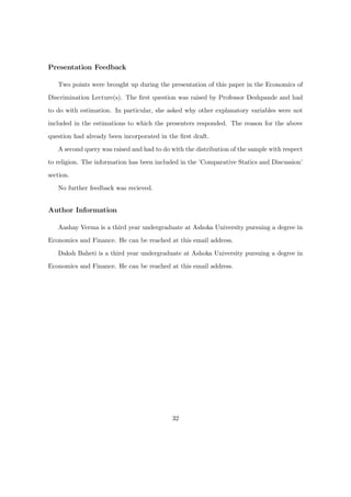 Presentation Feedback
Two points were brought up during the presentation of this paper in the Economics of
Discrimination Lecture(s). The ﬁrst question was raised by Professor Deshpande and had
to do with estimation. In particular, she asked why other explanatory variables were not
included in the estimations to which the presenters responded. The reason for the above
question had already been incorporated in the ﬁrst draft.
A second query was raised and had to do with the distribution of the sample with respect
to religion. The information has been included in the ’Comparative Statics and Discussion’
section.
No further feedback was recieved.
Author Information
Aashay Verma is a third year undergraduate at Ashoka University pursuing a degree in
Economics and Finance. He can be reached at this email address.
Daksh Baheti is a third year undergraduate at Ashoka University pursuing a degree in
Economics and Finance. He can be reached at this email address.
32
 