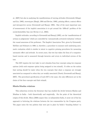 al., 2007) but also in analysing the manifestations of varying attitudes (Greenwald, Klinger
and Liu, 1989), stereotypes (Bargh, 1994 and Devine, 1989), priming eﬀects, context eﬀects
and introspective access (Greenwald and Banaji, 1995). One of the most important uses
of measurement of the implicit association is to get around the ‘diﬃcult’ problem of the
social-desirability bias (see Devine et al., 2002).
Implicit attitudes, according to Greenwald and Banaji (1995), are the ‘manifestations of
actions or judgements’ which are controlled by ‘automatically activated evaluation’ without
the causal awareness of the performer. The Implicit Association Test, given by Greenwald,
McGhee and Schwartz in 1998, is, therefore, a procedure to measure such underlying auto-
matic evaluation which is similar in intent to cognitive priming procedures for measuring
automatic eﬀect and attitude. In recent years, this test has taken the form of a computer-
based exercise and is measured through latencies and errors in individual screens of the
test.
The IAT requires the test taker to sort stimulus from four concepts using two response
options (with each response option being assigned to two stimuli). It relies on the notion
that sorting should be easier when the two concepts that share a response are strongly
associated as compared to when they are weakly associated (Nosek, Greenwald and Banaji,
2007). The procedural speciﬁcation of each IAT is the same, the only diﬀerences are in the
choice of the four concepts and their stimuli.
Hindu-Muslim relations
This subsection reviews the literature that has studied the divide between Hindus and
Muslims in India - both theoretically and empirically. On the point of the theoretical
origins of this divide, Misra (2000) argues that, in independent India, it arose out of the lax
approach to bettering the relations between the two communities by the Congress party.
The paper notes the two policies that were put in place by India’s ‘founding fathers’ to
4
 