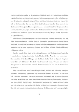enable seamless integration of the minorities (Muslims) with the ‘mainstream’, and then
explains how these well-intentioned measures had an exactly opposite eﬀect in India’s case,
i.e., the minorities taking advantage of these provisions to continue their own ways of life,
safe in the knowledge that the law of the land had protections for them, much to the
displeasure of the majority Hindu population. As a measure to curb the ‘hegemony’ of the
Muslim minorities, the paper continues, the Hindu communities resorted to ‘extreme forms
of violence and vandalism’ such as the demolition of the Babri Mosque in 1992 (by a crowd
of 2,00,000 Hindus).
This chain of thought emphasizes the role of religion in political bureaucracy and vice
versa, henceforth forming a sizable chunk of the existing literature on the Hindu-Muslim
divide and its contextual importance in historic and contemporary India. Similar theoretical
arguments can be found in papers by Stephan and Stephan, 2000 and Ghosh and Kumar,
1991 among others.
Another branch of the study in the existing literature is of the inspection of particular
events in history that pertain to the Hindu-Muslim divide. We review two such events -
the demolition of the Babri Mosque and the Hindu-Muslim Riots of Gujarat - to give a
taste of the sort of literature that deals with data on such issues. The goal here is to see
the dynamics of the interaction between the two communities and how it aﬀected their
interactions.
After the demolition of the Babri Mosque in 1992, a survey was conducted asking re-
spondents whether they approved of the events that unfolded at the site. It was found
that the Hindu respondents were more approving of the incident, less inclined to criminally
charge the perpetrators and ‘apportioned’ lesser blame to the central government (Chhibber
and Misra, 1993). However, since Hinduism itself is composed of a wide variety of castes,
and it is not prudent to generalize this ﬁnding to this diverse community, the paper found
that this anti-Islamic sentiment that existed among the Hindus was not ‘a widespread phe-
5
 