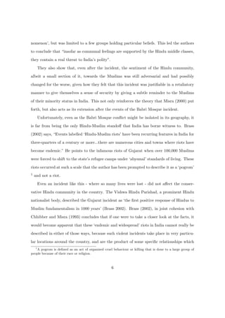nomenon’, but was limited to a few groups holding particular beliefs. This led the authors
to conclude that “insofar as communal feelings are supported by the Hindu middle classes,
they contain a real threat to India’s polity”.
They also show that, even after the incident, the sentiment of the Hindu community,
albeit a small section of it, towards the Muslims was still adversarial and had possibly
changed for the worse, given how they felt that this incident was justiﬁable in a retaliatory
manner to give themselves a sense of security by giving a subtle reminder to the Muslims
of their minority status in India. This not only reinforces the theory that Misra (2000) put
forth, but also acts as its extension after the events of the Babri Mosque incident.
Unfortunately, even as the Babri Mosque conﬂict might be isolated in its geography, it
is far from being the only Hindu-Muslim standoﬀ that India has borne witness to. Brass
(2002) says, “Events labelled ‘Hindu-Muslim riots’ have been recurring features in India for
three-quarters of a century or more...there are numerous cities and towns where riots have
become endemic.” He points to the infamous riots of Gujarat when over 100,000 Muslims
were forced to shift to the state’s refugee camps under ‘abysmal’ standards of living. These
riots occurred at such a scale that the author has been prompted to describe it as a ‘pogrom’
1 and not a riot.
Even an incident like this - where so many lives were lost - did not aﬀect the conser-
vative Hindu community in the country. The Vishwa Hindu Parishad, a prominent Hindu
nationalist body, described the Gujarat incident as ‘the ﬁrst positive response of Hindus to
Muslim fundamentalism in 1000 years’ (Brass 2002). Brass (2002), in joint cohesion with
Chhibber and Misra (1993) concludes that if one were to take a closer look at the facts, it
would become apparent that these ‘endemic and widespread’ riots in India cannot really be
described in either of those ways, because such violent incidents take place in very particu-
lar locations around the country, and are the product of some speciﬁc relationships which
1
A pogrom is deﬁned as an act of organized cruel behaviour or killing that is done to a large group of
people because of their race or religion.
6
 