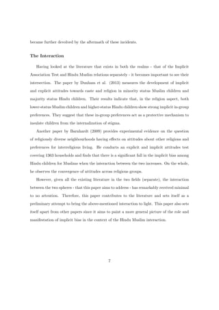 became further devolved by the aftermath of these incidents.
The Interaction
Having looked at the literature that exists in both the realms - that of the Implicit
Association Test and Hindu Muslim relations separately - it becomes important to see their
intersection. The paper by Dunham et al. (2013) measures the development of implicit
and explicit attitudes towards caste and religion in minority status Muslim children and
majority status Hindu children. Their results indicate that, in the religion aspect, both
lower-status Muslim children and higher-status Hindu children show strong implicit in-group
preferences. They suggest that these in-group preferences act as a protective mechanism to
insulate children from the internalization of stigma.
Another paper by Barnhardt (2009) provides experimental evidence on the question
of religiously diverse neighbourhoods having eﬀects on attitudes about other religions and
preferences for interreligious living. He conducts an explicit and implicit attitudes test
covering 1363 households and ﬁnds that there is a signiﬁcant fall in the implicit bias among
Hindu children for Muslims when the interaction between the two increases. On the whole,
he observes the convergence of attitudes across religious groups.
However, given all the existing literature in the two ﬁelds (separate), the interaction
between the two spheres - that this paper aims to address - has remarkably received minimal
to no attention. Therefore, this paper contributes to the literature and sets itself as a
preliminary attempt to bring the above-mentioned interaction to light. This paper also sets
itself apart from other papers since it aims to paint a more general picture of the role and
manifestation of implicit bias in the context of the Hindu Muslim interaction.
7
 