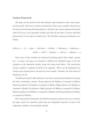 Analysis Framework
The paper, for the analysis of the data obtained, used comparative statics and a regres-
sion framework. The former is based on tabulations of data across variables obtained from
the survey and observing interesting patterns. The latter uses a linear regression framework
with the D score as the dependent variable and looks the the eﬀect of various individual
characteristics on the degree of implicit bias. The full blown regression speciﬁcation is as
follows:
(DScore)i = β0 + β1Agei + β2Genderi + β3Faithi + β4Religioni + β5Opinioni +
β6IATi + β7PPi + β7Majori + β8Newsi + φRegioni + i
Since many of these variables are categorical (including gender, faith, religion, opinion
etc.) in nature, the paper uses dummies to identify the individual impact of all such
categories on the dependent variable, along with region ﬁxed eﬀects. The construction
of these variables is explained in detail in the appendix. There were 40 participants but
owing to some technical issues, the data for 2 was unusable. Therefore, the total number of
datapoints were 38.
An additional variable called ’preference’ has been constructed and divided into 7 groups
for better visualization, namely: Strong preference for Muslims as compared to Hindus,
Moderate preference for Muslims as compared to Hindus, Slight preference for Muslims as
compared to Hindus, No preference, Slight preference for Hindus as compared to Muslims,
Moderate preference for Hindus as compared to Muslims and Strong preference for Hindus
as compared to Muslims.
Due to the paucity of datapoints, the full blown regression equation was not run. Instead,
the paper reports the regression results from the independent regression of some of the
explanatory variable on the dependent variable.
9
 