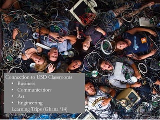 Connection to USD Classrooms
• Business
• Communication
• Art
• Engineering
Learning Trips (Ghana ‘14)
 