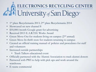 • 1st place Recyclemania 2013; 2nd place Recyclemania 2014
• Showcased on new channel 8
• $10,000/month Google grant for advertising
• Received 2013 E.A.R.T.H. Works Award
• Green Move-Out for students living on campus (2nd annual)
• Green Move-In thrift store for students returning to campus
• Created an official training manual of policies and procedures for staff
and volunteers
• Increased outside partnerships
• Trash Talkers educational event
• Officially partnered with the Alumni Association to track alumni donors
• Partnered with PWI to help with pick ups and work around the
warehouse
• E-waste commercial
 