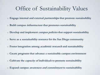 o Engage internal and external partnerships that promote sustainability
o Build campus infrastructure that promotes sustainability
o Develop and implement campus policies that support sustainability
o Serve as a sustainability resource for the San Diego community
o Foster integration among academic research and sustainability
o Create programs that advance a sustainable campus environment
o Cultivate the capacity of individuals to promote sustainability
o Expand campus awareness and commitment to sustainability
Office of Sustainability Values
 