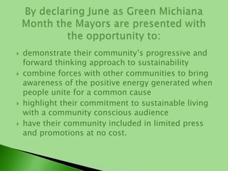 demonstrate their community’s progressive and forward thinking approach to sustainabilitycombine forces with other communities to bring awareness of the positive energy generated when people unite for a common causehighlight their commitment to sustainable living with a community conscious audiencehave their community included in limited press and promotions at no cost.By declaring June as Green Michiana Month the Mayors are presented with the opportunity to:
