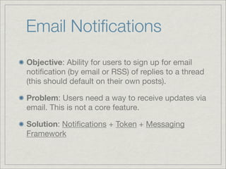 Email Notiﬁcations
Objective: Ability for users to sign up for email
notiﬁcation (by email or RSS) of replies to a thread
(this should default on their own posts).

Problem: Users need a way to receive updates via
email. This is not a core feature.

Solution: Notiﬁcations + Token + Messaging
Framework
 