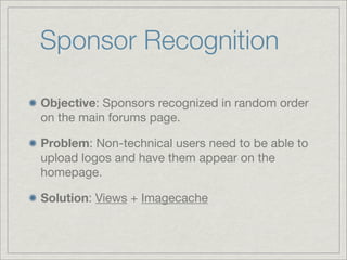 Sponsor Recognition

Objective: Sponsors recognized in random order
on the main forums page.

Problem: Non-technical users need to be able to
upload logos and have them appear on the
homepage.

Solution: Views + Imagecache
 