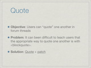 Quote

Objective: Users can “quote” one another in
forum threads

Problem: It can been difﬁcult to teach users that
the appropriate way to quote one another is with
<blockquote>.

Solution: Quote + patch
 