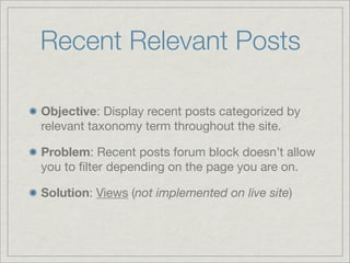 Recent Relevant Posts

Objective: Display recent posts categorized by
relevant taxonomy term throughout the site.

Problem: Recent posts forum block doesn’t allow
you to ﬁlter depending on the page you are on.

Solution: Views (not implemented on live site)
 