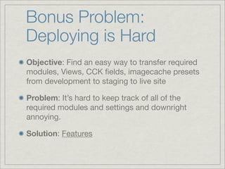 Bonus Problem:
Deploying is Hard
Objective: Find an easy way to transfer required
modules, Views, CCK ﬁelds, imagecache presets
from development to staging to live site

Problem: It’s hard to keep track of all of the
required modules and settings and downright
annoying.

Solution: Features
 