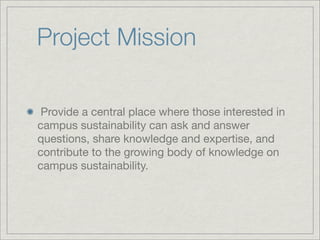 Project Mission

 Provide a central place where those interested in
campus sustainability can ask and answer
questions, share knowledge and expertise, and
contribute to the growing body of knowledge on
campus sustainability.
 