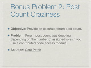 Bonus Problem 2: Post
Count Craziness
Objective: Provide an accurate forum post count.

Problem: Forum post count was doubling
depending on the number of assigned roles if you
use a contributed node access module.

Solution: Core Patch
 