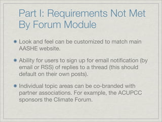 Part I: Requirements Not Met
By Forum Module
Look and feel can be customized to match main
AASHE website.

Ability for users to sign up for email notiﬁcation (by
email or RSS) of replies to a thread (this should
default on their own posts).

Individual topic areas can be co-branded with
partner associations. For example, the ACUPCC
sponsors the Climate Forum.
 