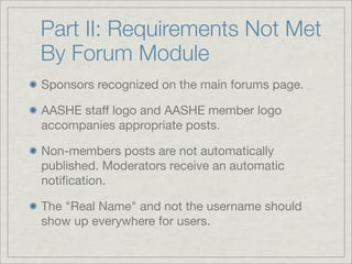 Part II: Requirements Not Met
By Forum Module
Sponsors recognized on the main forums page.

AASHE staff logo and AASHE member logo
accompanies appropriate posts.

Non-members posts are not automatically
published. Moderators receive an automatic
notiﬁcation.

The "Real Name" and not the username should
show up everywhere for users.
 