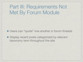 Part III: Requirements Not
Met By Forum Module


Users can “quote” one another in forum threads

Display recent posts categorized by relevant
taxonomy term throughout the site
 