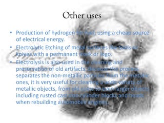 Other uses
• Production of hydrogen for fuel, using a cheap source
of electrical energy.
• Electrolytic Etching of metal surfaces like tools or
knives with a permanent mark or logo.
• Electrolysis is also used in the cleaning and
preservation of old artifacts. Because the process
separates the non-metallic particles from the metallic
ones, it is very useful for cleaning a wide variety of
metallic objects, from old coins to even larger objects
including rusted cast iron cylinder blocks and heads
when rebuilding automobile engines.
 