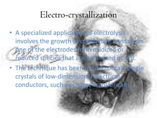 Electro-crystallization
• A specialized application of electrolysis
involves the growth of conductive crystals on
one of the electrodes from oxidized or
reduced species that are generated in situ.
• The technique has been used to obtain single
crystals of low-dimensional electrical
conductors, such as charge-transfer salts.
 