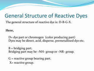 General Structure of Reactive Dyes 
The general structure of reactive dye is: D-B-G-X. 
Here, 
D= dye part or chromogen (color producing part) 
Dyes may be direct, acid, disperse, premetallised dye etc. 
B = bridging part. 
Bridging part may be –NH- group or –NR- group. 
G = reactive group bearing part. 
X= reactive group. 
 
