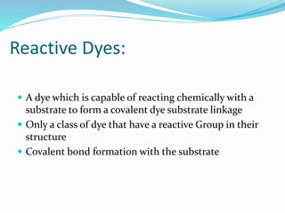 Reactive Dyes: 
 A dye which is capable of reacting chemically with a 
substrate to form a covalent dye substrate linkage 
 Only a class of dye that have a reactive Group in their 
structure 
 Covalent bond formation with the substrate 
 