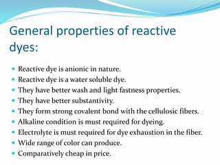 General properties of reactive 
dyes: 
 Reactive dye is anionic in nature. 
 Reactive dye is a water soluble dye. 
 They have better wash and light fastness properties. 
 They have better substantivity. 
 They form strong covalent bond with the cellulosic fibers. 
 Alkaline condition is must required for dyeing. 
 Electrolyte is must required for dye exhaustion in the fiber. 
 Wide range of color can produce. 
 Comparatively cheap in price. 
 