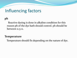 Influencing factors 
ph 
Reactive dyeing is done in alkaline condition for this 
reason ph of the dye bath should control. ph should be 
between 11.5-11. 
Temperature 
Temperature should fix depending on the nature of dye. 
 