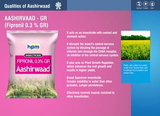 Qualities of Aashirwaad
It acts as an insecticide with contact and
stomach action.
It disrupts the insect's central nervou...