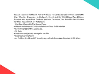 You Are Supposed To Make A Plan Of A House, The Land Area Is 50’x60’ For A Client Mr.
Khan Who Has 4 Members In His Family. He(44) And His Wife(40) And Two Children
Both Are Boys. Apart From The Basic Needs Of The House They Asked For Certain Areas
For Their House Which Are As Follows:
• One Guest Room On The Ground Floor.
• Master Bedroom And Children’s Bedroom Close To Each Other.
• Swimming Pool With A Deck Area.
• Sit Outs
• Attached Living Room, Dining And Kitchen.
• Secondary Living Room.
• As Children Are 12 And 15 Years Of Age, A Study Room Was Required By Mr. Khan.
 