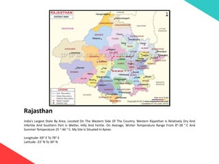 Rajasthan
India’s Largest State By Area, Located On The Western Side Of The Country. Western Rajasthan Is Relatively Dry And
Infertile And Southern Part Is Wetter, Hilly And Fertile. On Average, Winter Temperature Range From 8°-28 ° C And
Summer Temperature 25 °-46 ° C. My Site Is Situated In Ajmer.
Longitude- 69° E To 78° E
Latitude- 23° N To 30° N
 