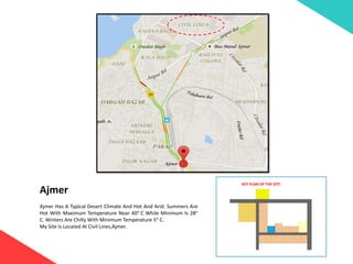 Ajmer
Ajmer Has A Typical Desert Climate And Hot And Arid. Summers Are
Hot With Maximum Temperature Near 40° C While Minimum Is 28°
C. Winters Are Chilly With Minimum Temperature 5° C.
My Site Is Located At Civil Lines,Ajmer.
KEY PLAN OF THE SITE
 