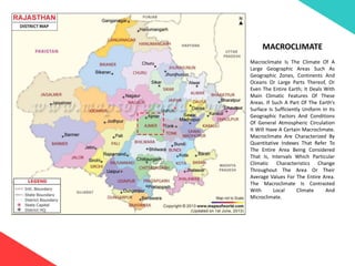 MACROCLIMATE
Macroclimate Is The Climate Of A
Large Geographic Areas Such As
Geographic Zones, Continents And
Oceans Or Large Parts Thereof, Or
Even The Entire Earth; It Deals With
Main Climatic Features Of These
Areas. If Such A Part Of The Earth’s
Surface Is Sufficiently Uniform In Its
Geographic Factors And Conditions
Of General Atmospheric Circulation
It Will Have A Certain Macroclimate.
Macroclimate Are Characterized By
Quantitative Indexes That Refer To
The Entire Area Being Considered
That Is, Intervals Which Particular
Climatic Characteristics Change
Throughout The Area Or Their
Average Values For The Entire Area.
The Macroclimate Is Contrasted
With Local Climate And
Microclimate.
 