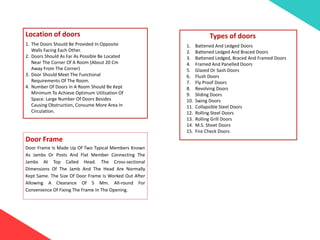 Location of doors
1. The Doors Should Be Provided In Opposite
Walls Facing Each Other.
2. Doors Should As Far As Possible Be Located
Near The Corner Of A Room (About 20 Cm
Away From The Corner)
3. Door Should Meet The Functional
Requirements Of The Room.
4. Number Of Doors In A Room Should Be Kept
Minimum To Achieve Optimum Utilization Of
Space. Large Number Of Doors Besides
Causing Obstruction, Consume More Area In
Circulation.
Door Frame
Door Frame Is Made Up Of Two Typical Members Known
As Jambs Or Posts And Flat Member Connecting The
Jambs At Top Called Head. The Cross-sectional
Dimensions Of The Jamb And The Head Are Normally
Kept Same. The Size Of Door Frame Is Worked Out After
Allowing A Clearance Of 5 Mm. All-round For
Convenience Of Fixing The Frame In The Opening.
Types of doors
1. Battened And Ledged Doors
2. Battened Ledged And Braced Doors
3. Battened Ledged, Braced And Framed Doors
4. Framed And Panelled Doors
5. Glazed Or Sash Doors
6. Flush Doors
7. Fly Proof Doors
8. Revolving Doors
9. Sliding Doors
10. Swing Doors
11. Collapsible Steel Doors
12. Rolling Steel Doors
13. Rolling Grill Doors
14. M.S. Sheet Doors
15. Fire Check Doors
 