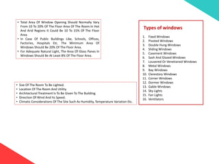 • Total Area Of Window Opening Should Normally Vary
From 10 To 20% Of The Floor Area Of The Room.In Hot
And Arid Regions It Could Be 10 To 15% Of The Floor
Area.
• In Case Of Public Buildings Like, Schools, Offices,
Factories, Hospitals Etc. The Minimum Area Of
Windows Should Be 20% Of The Floor Area.
• For Adequate Natural Light, The Area Of Glass Panes In
Windows Should Be At Least 8% Of The Floor Area.
• Size Of The Room To Be Lighted.
• Location Of The Room And Utility.
• Architectural Treatment Is To Be Given To The Building.
• Direction Of Wind And Its Speed.
• Climatic Considerations Of The Site Such As Humidity, Temperature Variation Etc.
Types of windows
1. Fixed Windows
2. Pivoted Windows
3. Double Hung Windows
4. Sliding Windows
5. Casement Windows
6. Sash And Glazed Windows
7. Louvered Or Venetianed Windows
8. Metal Windows
9. Bay Windows
10. Clerestory Windows
11. Corner Windows
12. Dormer Windows
13. Gable Windows
14. Sky Lights
15. Fan Lights
16. Ventilators
 