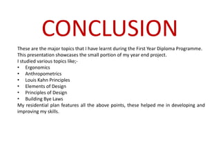 These are the major topics that I have learnt during the First Year Diploma Programme.
This presentation showcases the small portion of my year end project.
I studied various topics like;-
• Ergonomics
• Anthropometrics
• Louis Kahn Principles
• Elements of Design
• Principles of Design
• Building Bye Laws
My residential plan features all the above points, these helped me in developing and
improving my skills.
CONCLUSION
 