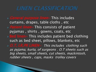  General purpose linen- This includes
curtains, drapes, table cloths , etc
 Patient linen- This consists of patient
pyjamas , shirts , gowns, coats, etc
 Bed linen- This includes patient bed clothing
such as bed sheet, pillows, blankets, etc
 O.T, LR,PR LINEN- This includes clothing such
as pyjama, kurta, of surgeons . O.T sheets such as
big sheets, small sheets, cut sheets, mackintosh,
rubber sheets , caps, masks trolley covers
 