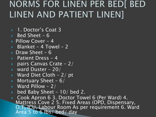  1. Doctor’s Coat 3
 Bed Sheet – 6
 Pillow Cover – 4
 Blanket – 4 Towel – 2
 Draw Sheet – 6
 Patient Dress – 4
 pairs Canvas Crate – 2/
 ward Duster – 20/
 Ward Diet Cloth – 2/ pt
 Mortuary Sheet – 6/
 Ward Pillow – 2/
 bed Baby Sheet – 10/ bed 2.
 Cook Apron 6 3. Doctor Towel 6 (Per Ward) 4.
Mattress Cove 2 5. Fixed Areas (OPD, Dispensary,
O.T, ICU, Labour Room As per requirement 6. Ward
Area 5 to 6 lbs/ bed/ day
 