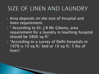  Area depends on the size of hospital and
linen requirement.
 “ According to Dr. J.R Mc Gibony, area
requirement for a laundry in teaching hospital
should be 5800 sq ft”.
 “According to a survey of Delhi hospitals in
1978 is 10 sq ft/ bed or 10 sq ft/ 5 lbs of
linen”.
 
