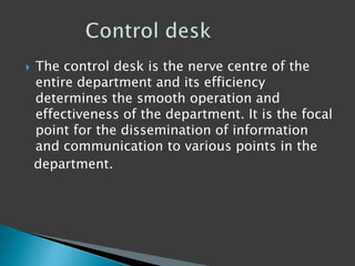  The control desk is the nerve centre of the
entire department and its efficiency
determines the smooth operation and
effectiveness of the department. It is the focal
point for the dissemination of information
and communication to various points in the
department.
 