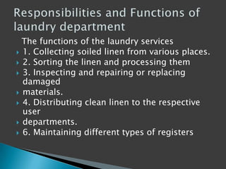 The functions of the laundry services
 1. Collecting soiled linen from various places.
 2. Sorting the linen and processing them
 3. Inspecting and repairing or replacing
damaged
 materials.
 4. Distributing clean linen to the respective
user
 departments.
 6. Maintaining different types of registers
 