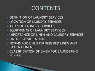  DEFINITION OF LAUNDRY SERVICES
 LOCATION OF LAUNDRY SERVICES
 TYPES OF LAUNDRY SERVICES
 EQUIPMENTS OF LAUNDRY SERVICES
 IMPORTANCE OF LINEN AND LAUNDRY SERVICES
 LINEN CLASSIFICATION
 NORMS FOR LINEN PER BED[ BED LINEN AND
PATIENT LINEN]
 CLASSIFICATION OF LINEN FOR LAUNDERING
PURPOSE
 